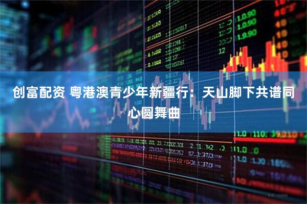 创富配资 粤港澳青少年新疆行：天山脚下共谱同心圆舞曲