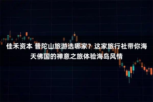 佳禾资本 普陀山旅游选哪家？这家旅行社带你海天佛国的禅意之旅体验海岛风情