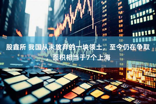 股鑫所 我国从未放弃的一块领土，至今仍在争取，面积相当于7个上海