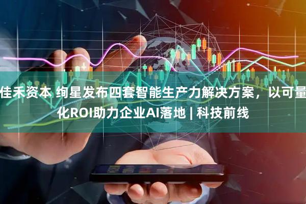 佳禾资本 绚星发布四套智能生产力解决方案，以可量化ROI助力企业AI落地 | 科技前线