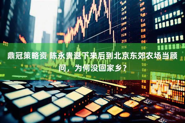 鼎冠策略资 陈永贵退下来后到北京东郊农场当顾问，为何没回家乡？