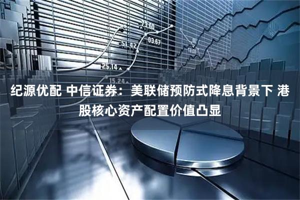 纪源优配 中信证券：美联储预防式降息背景下 港股核心资产配置价值凸显