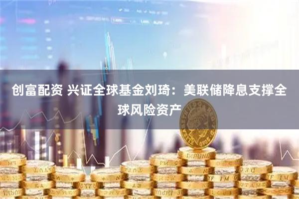 创富配资 兴证全球基金刘琦：美联储降息支撑全球风险资产