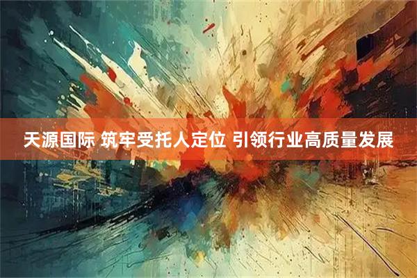 天源国际 筑牢受托人定位 引领行业高质量发展