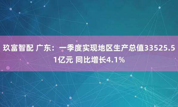 玖富智配 广东：一季度实现地区生产总值33525.51亿元 同比增长4.1%