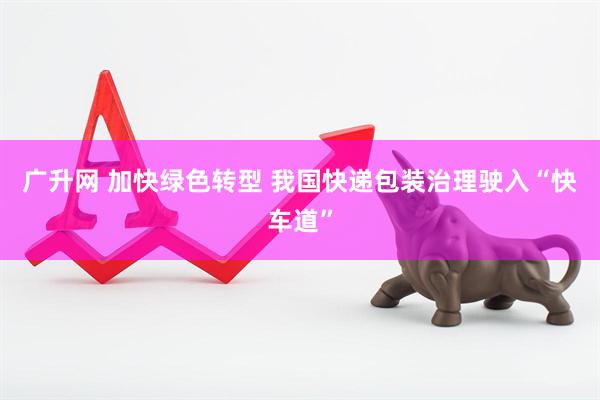 广升网 加快绿色转型 我国快递包装治理驶入“快车道”