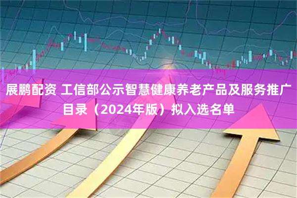 展鹏配资 工信部公示智慧健康养老产品及服务推广目录（2024年版）拟入选名单
