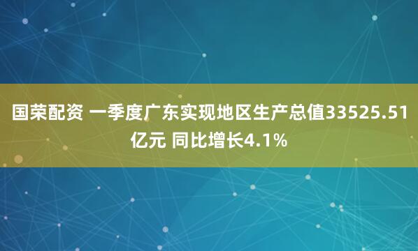 国荣配资 一季度广东实现地区生产总值33525.51亿元 同比增长4.1%