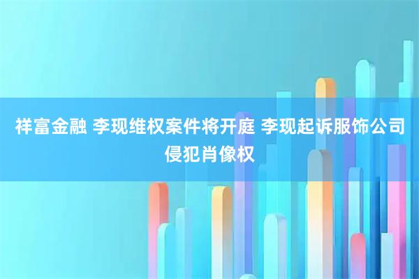 祥富金融 李现维权案件将开庭 李现起诉服饰公司侵犯肖像权