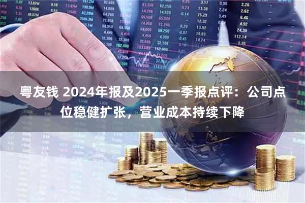 粤友钱 2024年报及2025一季报点评：公司点位稳健扩张，营业成本持续下降