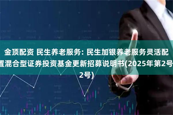 金顶配资 民生养老服务: 民生加银养老服务灵活配置混合型证券投资基金更新招募说明书(2025年第2号)