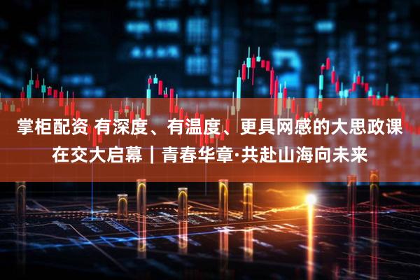 掌柜配资 有深度、有温度、更具网感的大思政课在交大启幕｜青春华章·共赴山海向未来