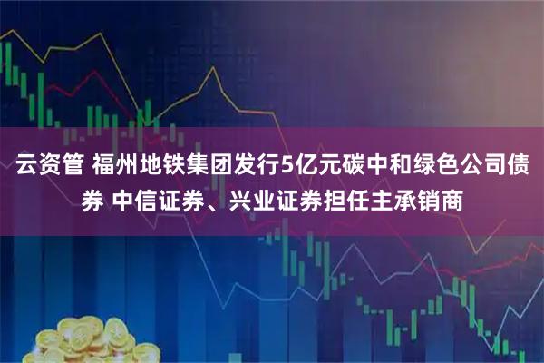 云资管 福州地铁集团发行5亿元碳中和绿色公司债券 中信证券、兴业证券担任主承销商