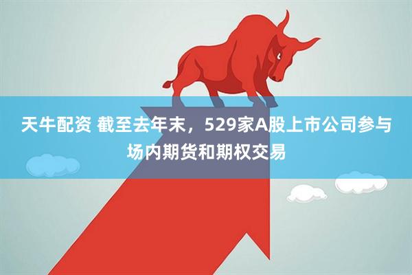 天牛配资 截至去年末，529家A股上市公司参与场内期货和期权交易