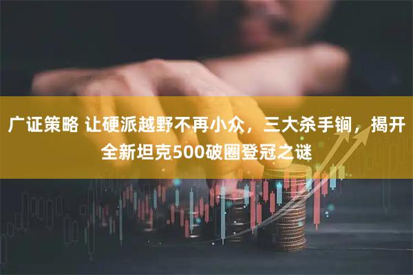广证策略 让硬派越野不再小众，三大杀手锏，揭开全新坦克500破圈登冠之谜