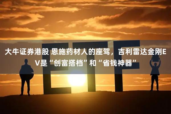 大牛证券港股 恩施药材人的座驾，吉利雷达金刚EV是“创富搭档”和“省钱神器”