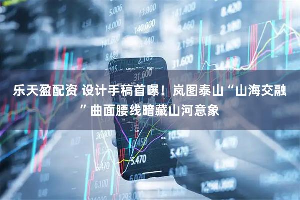 乐天盈配资 设计手稿首曝！岚图泰山“山海交融”曲面腰线暗藏山河意象