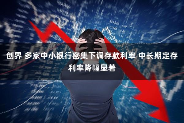 创界 多家中小银行密集下调存款利率 中长期定存利率降幅显著