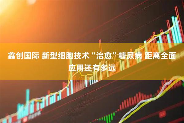 鑫创国际 新型细胞技术“治愈”糖尿病 距离全面应用还有多远