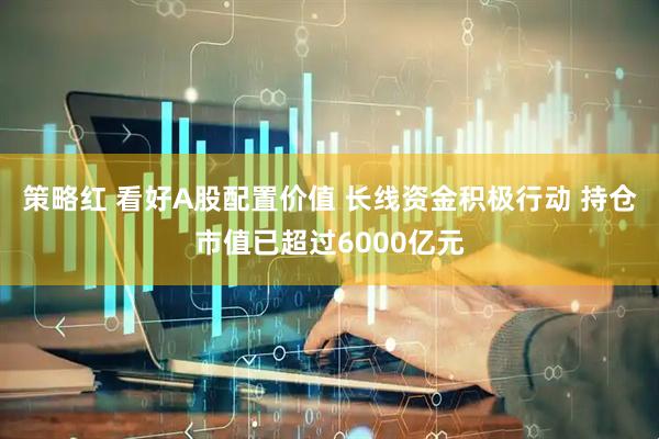 策略红 看好A股配置价值 长线资金积极行动 持仓市值已超过6000亿元