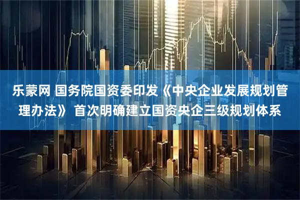 乐蒙网 国务院国资委印发《中央企业发展规划管理办法》 首次明确建立国资央企三级规划体系