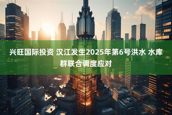 兴旺国际投资 汉江发生2025年第6号洪水 水库群联合调度应对