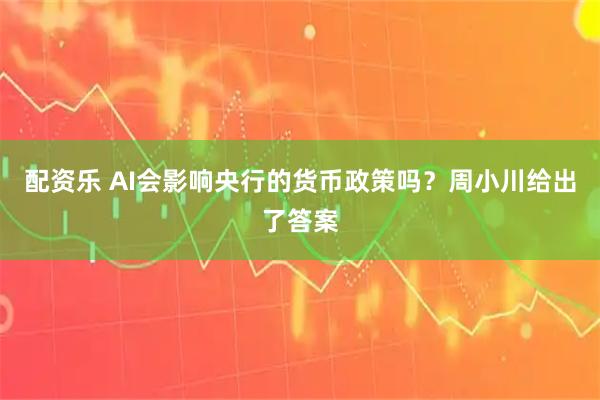 配资乐 AI会影响央行的货币政策吗?周小川给出了答案