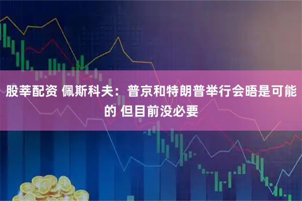 股莘配资 佩斯科夫：普京和特朗普举行会晤是可能的 但目前没必要