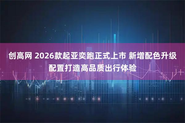 创高网 2026款起亚奕跑正式上市 新增配色升级配置打造高品质出行体验