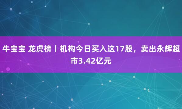 牛宝宝 龙虎榜丨机构今日买入这17股，卖出永辉超市3.42亿元