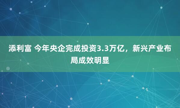 添利富 今年央企完成投资3.3万亿，新兴产业布局成效明显