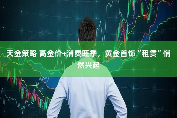 天金策略 高金价+消费旺季，黄金首饰“租赁”悄然兴起