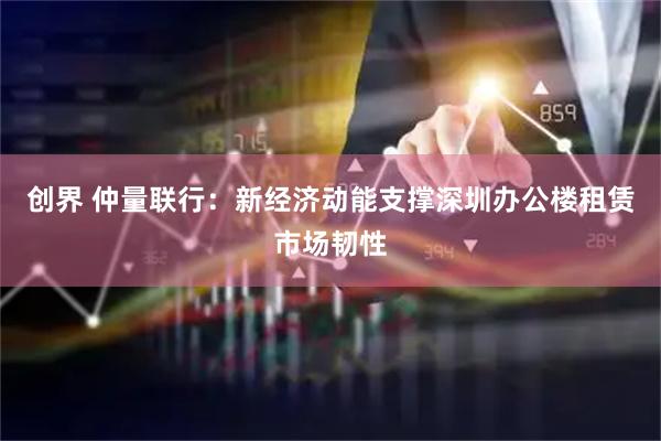 创界 仲量联行：新经济动能支撑深圳办公楼租赁市场韧性