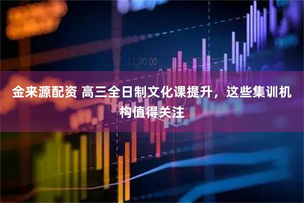 金来源配资 高三全日制文化课提升，这些集训机构值得关注
