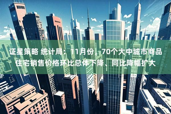 证星策略 统计局：11月份，70个大中城市商品住宅销售价格环比总体下降、同比降幅扩大