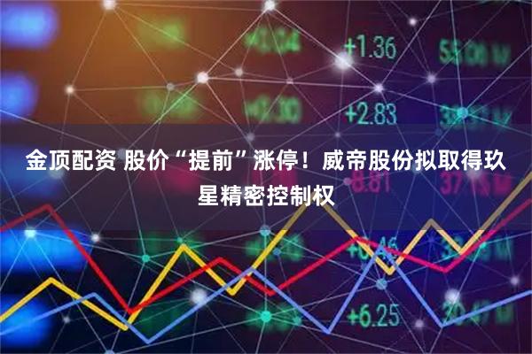 金顶配资 股价“提前”涨停！威帝股份拟取得玖星精密控制权