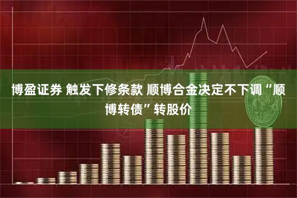 博盈证券 触发下修条款 顺博合金决定不下调“顺博转债”转股价