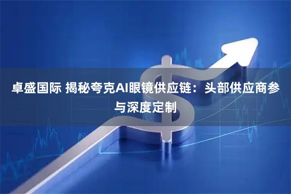 卓盛国际 揭秘夸克AI眼镜供应链：头部供应商参与深度定制
