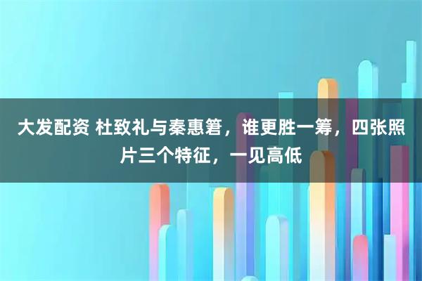 大发配资 杜致礼与秦惠䇹,谁更胜一筹,四张照片三个特征,一见高低