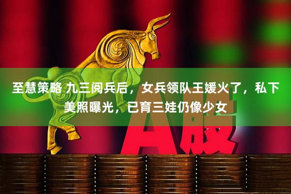 至慧策略 九三阅兵后,女兵领队王媛火了,私下美照曝光,已育三娃仍像少女