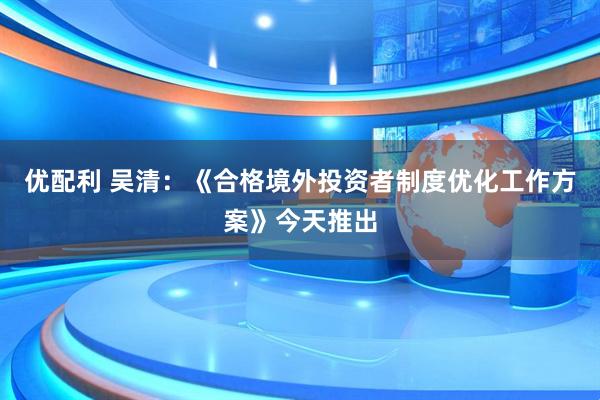 优配利 吴清:《合格境外投资者制度优化工作方案》今天推出