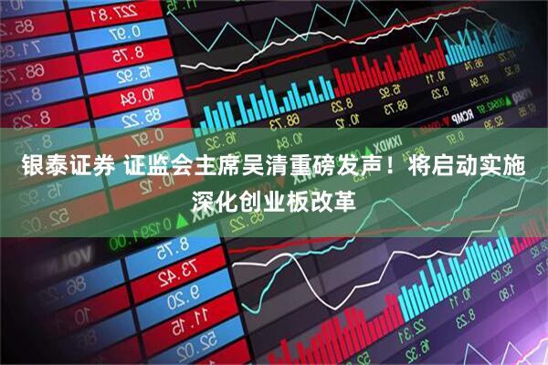 银泰证券 证监会主席吴清重磅发声!将启动实施深化创业板改革
