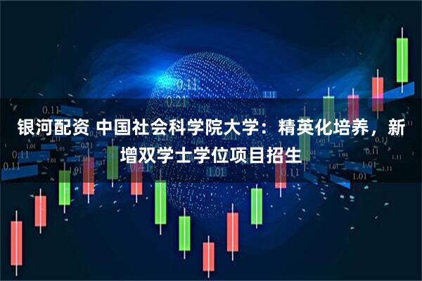 银河配资 中国社会科学院大学：精英化培养，新增双学士学位项目招生